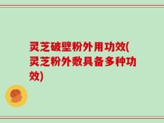 灵芝破壁粉外用功效(灵芝粉外敷具备多种功效)