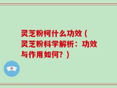 灵芝粉柯什么功效 (灵芝粉科学解析：功效与作用如何？)