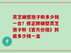 灵芝破壁孢子粉多少钱一合？修正牌破壁灵芝孢子粉《官方价格》到底多少钱一盒