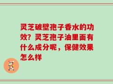 灵芝破壁孢子香水的功效？灵芝孢子油里面有什么成分呢，保健效果怎么样