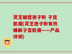 灵芝破壁孢子粉 子宫肌瘤(灵芝孢子粉有效缓解子宫肌瘤——产品评测)