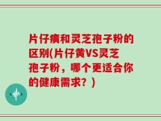片仔癀和灵芝孢子粉的区别(片仔黄VS灵芝孢子粉，哪个更适合你的健康需求？)