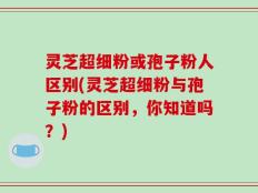 灵芝超细粉或孢子粉人区别(灵芝超细粉与孢子粉的区别，你知道吗？)