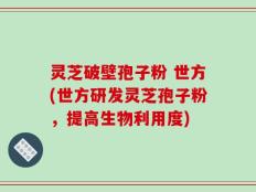 灵芝破壁孢子粉 世方(世方研发灵芝孢子粉，提高生物利用度)