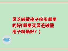 灵芝破壁孢子粉买哪里的好(哪里买灵芝破壁孢子粉最好？)
