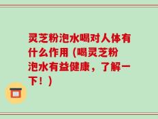 灵芝粉泡水喝对人体有什么作用 (喝灵芝粉泡水有益健康，了解一下！)
