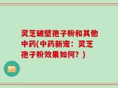 灵芝破壁孢子粉和其他中药(中药新宠：灵芝孢子粉效果如何？)