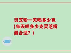 灵芝粉一天喝多少克 (每天喝多少克灵芝粉最合适？)