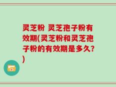 灵芝粉 灵芝孢子粉有效期(灵芝粉和灵芝孢子粉的有效期是多久？)