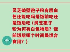 灵芝破壁孢子粉有层白色还能吃吗是饭前吃还是饭后吃 (灵芝孢子粉为何有白色物质？饭前饭后哪个时间最适合食用？)