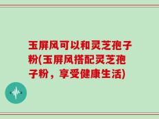 玉屏风可以和灵芝孢子粉(玉屏风搭配灵芝孢子粉，享受健康生活)