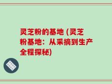 灵芝粉的基地 (灵芝粉基地：从采摘到生产全程探秘)