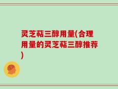 灵芝萜三醇用量(合理用量的灵芝萜三醇推荐)