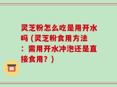 灵芝粉怎么吃是用开水吗 (灵芝粉食用方法：需用开水冲泡还是直接食用？)