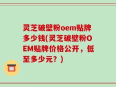 灵芝破壁粉oem贴牌多少钱(灵芝破壁粉OEM贴牌价格公开，低至多少元？)