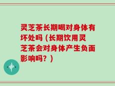 灵芝茶长期喝对身体有坏处吗 (长期饮用灵芝茶会对身体产生负面影响吗？)