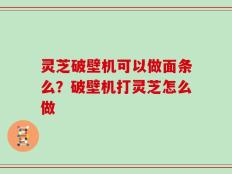 灵芝破壁机可以做面条么？破壁机打灵芝怎么做