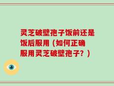 灵芝破壁孢子饭前还是饭后服用 (如何正确服用灵芝破壁孢子？)
