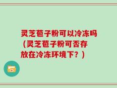 灵芝苞子粉可以冷冻吗 (灵芝苞子粉可否存放在冷冻环境下？)