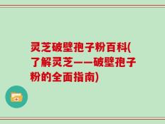 灵芝破壁孢子粉百科(了解灵芝——破壁孢子粉的全面指南)