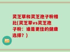 灵芝草和灵芝孢子粉相比(灵芝草vs灵芝孢子粉：谁是更佳的健康选择？)