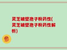 灵芝破壁孢子粉药性(灵芝破壁孢子粉药性解析)