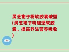 灵芝袍子粉软胶囊破壁(灵芝袍子粉破壁软胶囊，提高养生营养吸收)