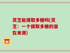 灵芝能提取多糖吗(灵芝：一个提取多糖的潜在来源)