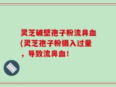 灵芝破壁孢子粉流鼻血(灵芝孢子粉摄入过量，导致流鼻血！