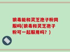 狼毒能和灵芝孢子粉同服吗(狼毒和灵芝孢子粉可一起服用吗？)