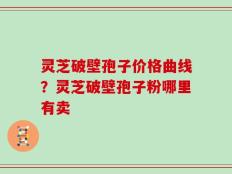灵芝破壁孢子价格曲线？灵芝破壁孢子粉哪里有卖