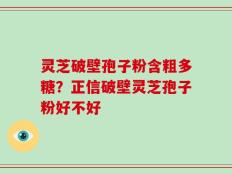 灵芝破壁孢子粉含粗多糖？正信破壁灵芝孢子粉好不好