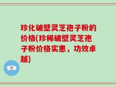珍化破壁灵芝孢子粉的价格(珍稀破壁灵芝孢子粉价格实惠，功效卓越)