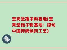 玉秀堂孢子粉基地(玉秀堂孢子粉基地：探访中国传统制药工艺)