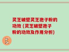 灵芝破壁灵芝孢子粉的功效 (灵芝破壁孢子粉的功效及作用分析)
