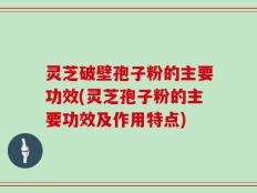 灵芝破壁孢子粉的主要功效(灵芝孢子粉的主要功效及作用特点)