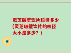 灵芝破壁饮片粒径多少(灵芝破壁饮片的粒径大小是多少？)