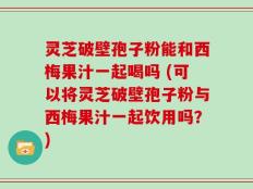 灵芝破壁孢子粉能和西梅果汁一起喝吗 (可以将灵芝破壁孢子粉与西梅果汁一起饮用吗？)