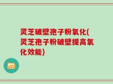 灵芝破壁孢子粉氧化(灵芝孢子粉破壁提高氧化效能)