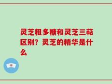 灵芝粗多糖和灵芝三萜区别？灵芝的精华是什么