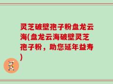 灵芝破壁孢子粉盘龙云海(盘龙云海破壁灵芝孢子粉，助您延年益寿)