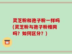 灵芝粉和孢子粉一样吗(灵芝粉与孢子粉相同吗？如何区分？)