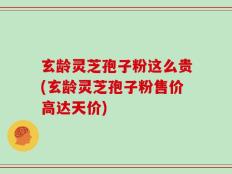 玄龄灵芝孢子粉这么贵(玄龄灵芝孢子粉售价高达天价)
