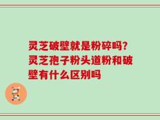 灵芝破壁就是粉碎吗？灵芝孢子粉头道粉和破壁有什么区别吗