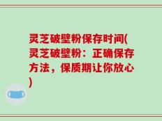 灵芝破壁粉保存时间(灵芝破壁粉：正确保存方法，保质期让你放心)