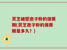 灵芝破壁孢子粉的保质期(灵芝孢子粉的保质期是多久？)