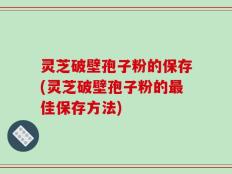 灵芝破壁孢子粉的保存(灵芝破壁孢子粉的最佳保存方法)