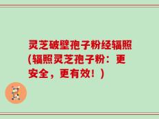 灵芝破壁孢子粉经辐照(辐照灵芝孢子粉：更安全，更有效！)