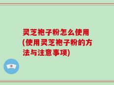 灵芝袍子粉怎么使用 (使用灵芝袍子粉的方法与注意事项)