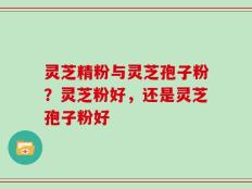 灵芝精粉与灵芝孢子粉？灵芝粉好，还是灵芝孢子粉好